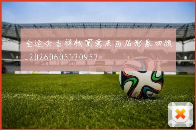 全运会吉祥物寓意及历届形象回顾_20260605170957