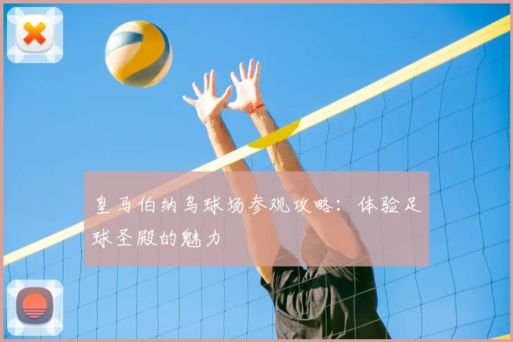 皇马伯纳乌球场参观攻略：体验足球圣殿的魅力