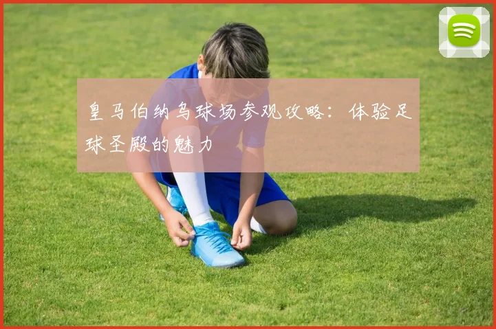 皇马伯纳乌球场参观攻略：体验足球圣殿的魅力