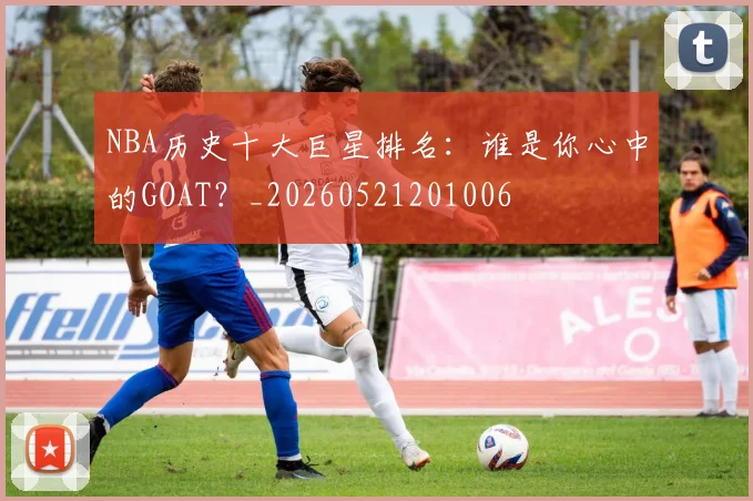 NBA历史十大巨星排名：谁是你心中的GOAT？_20260521201006