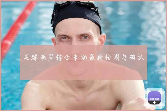 足球明星转会市场最新传闻与确认