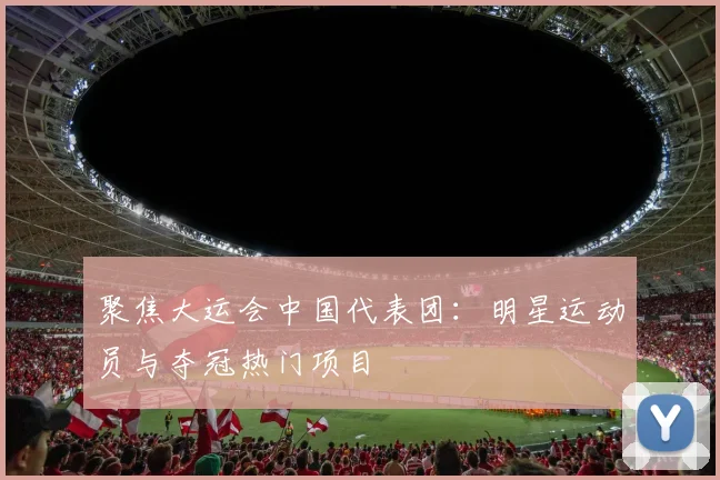 聚焦大运会中国代表团：明星运动员与夺冠热门项目