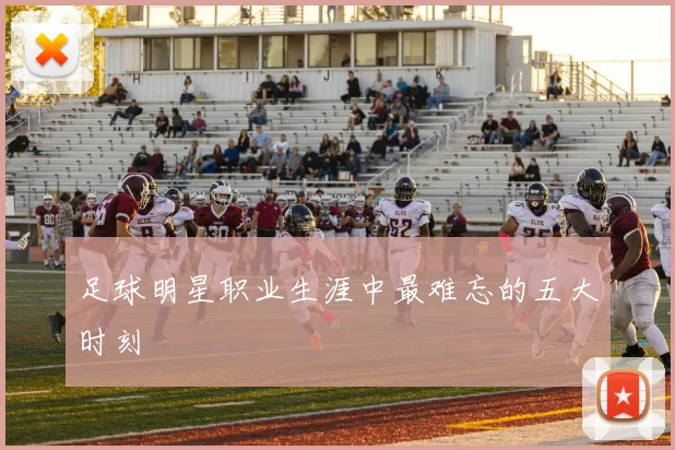 足球明星职业生涯中最难忘的五大时刻