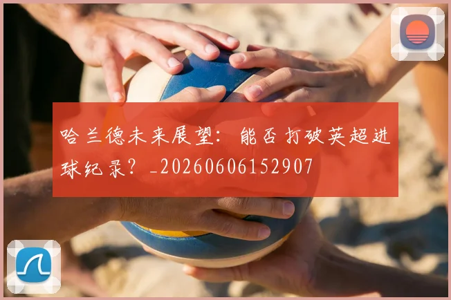 哈兰德未来展望:能否打破英超进球纪录?_20260606152907