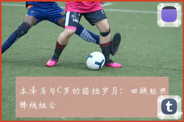 本泽马与C罗的搭档岁月:回顾经典锋线组合