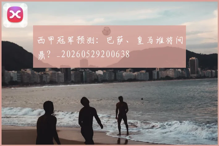 西甲冠军预测：巴萨、皇马谁将问鼎？_20260529200638