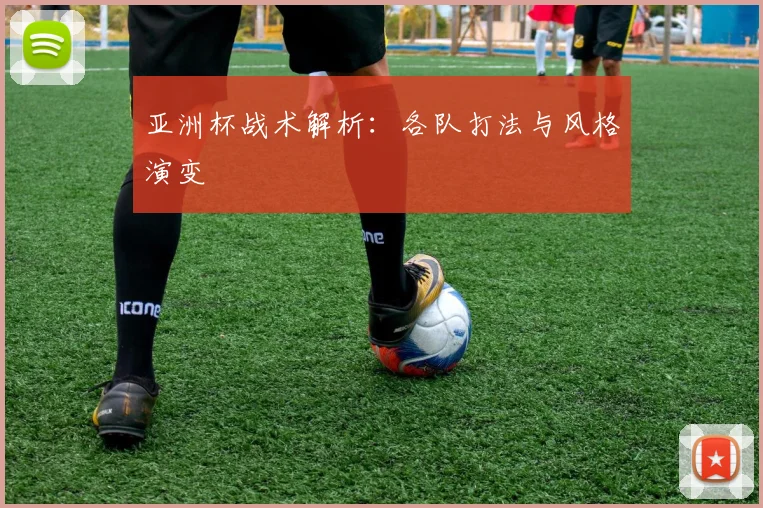 亚洲杯战术解析：各队打法与风格演变