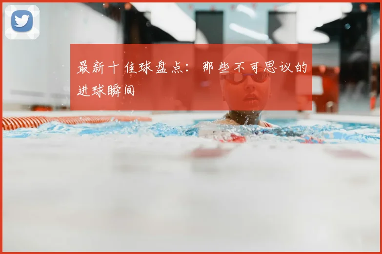 最新十佳球盘点:那些不可思议的进球瞬间