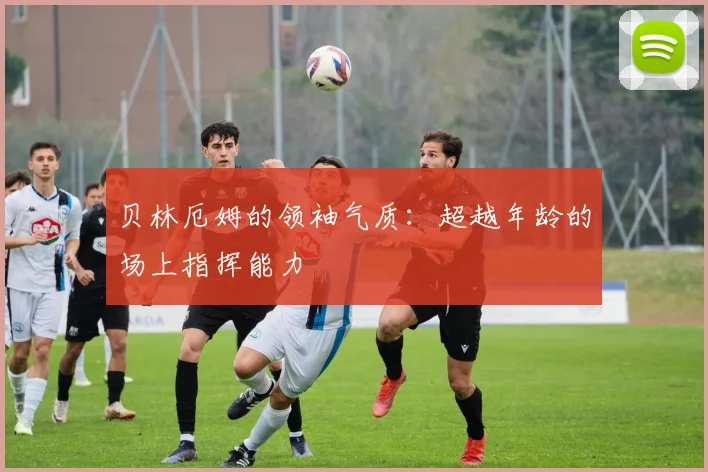贝林厄姆的领袖气质：超越年龄的场上指挥能力
