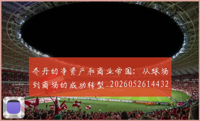 乔丹的净资产和商业帝国：从球场到商场的成功转型_20260526144325