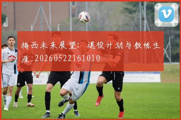 梅西未来展望：退役计划与教练生涯_20260522161010