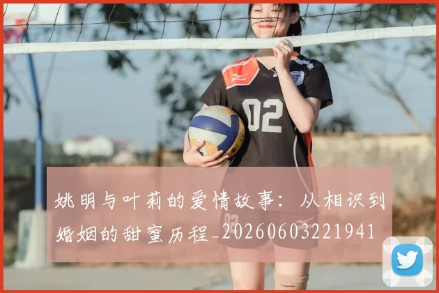 姚明与叶莉的爱情故事:从相识到婚姻的甜蜜历程_20260603221941