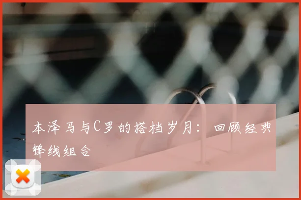 本泽马与C罗的搭档岁月:回顾经典锋线组合