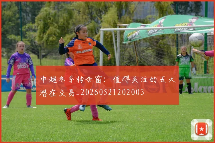 中超冬季转会窗：值得关注的五大潜在交易_20260521202003