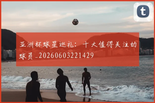 亚洲杯球星巡礼：十大值得关注的球员_20260603221429