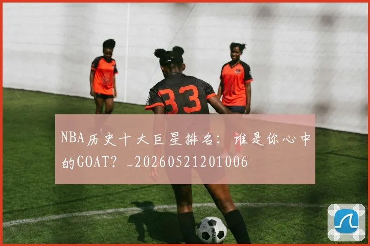NBA历史十大巨星排名：谁是你心中的GOAT？_20260521201006