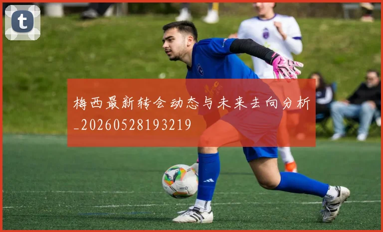 梅西最新转会动态与未来去向分析_20260528193219